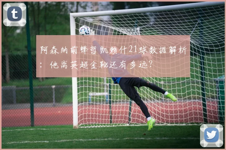阿森纳前锋哲凯赖什21球数据解析：他离英超金靴还有多远？