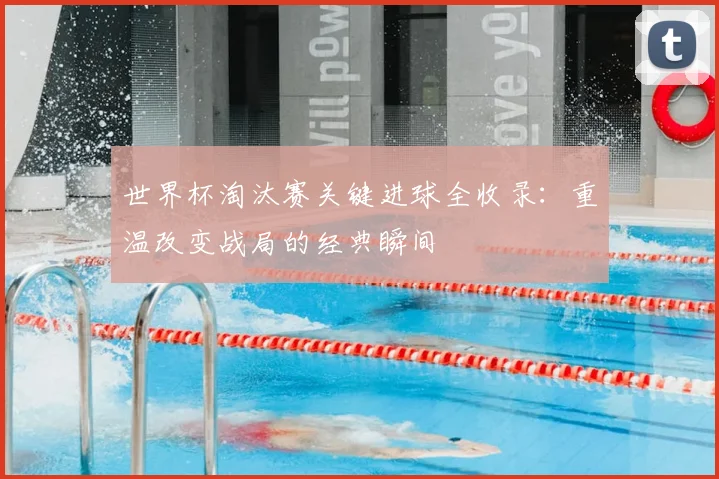 世界杯淘汰赛关键进球全收录:重温改变战局的经典瞬间