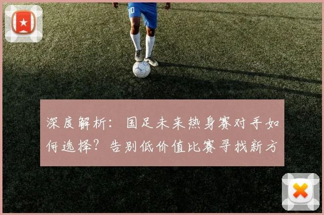深度解析:国足未来热身赛对手如何选择?告别低价值比赛寻找新方向