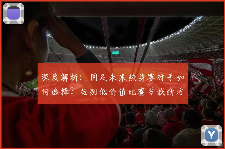 深度解析：国足未来热身赛对手如何选择？告别低价值比赛寻找新方向