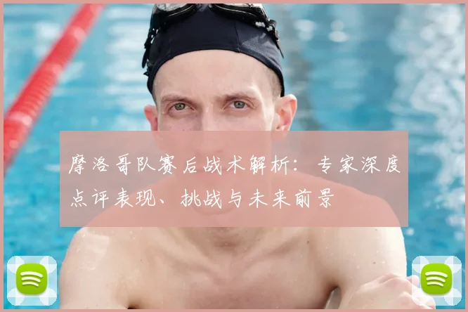 摩洛哥队赛后战术解析：专家深度点评表现、挑战与未来前景