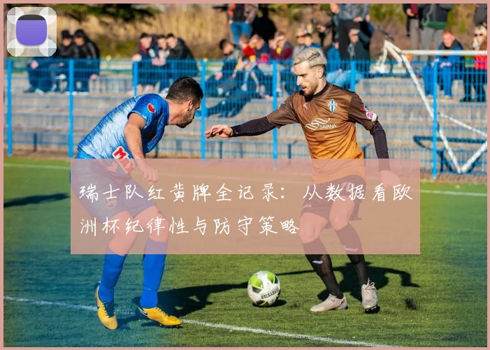 瑞士队红黄牌全记录：从数据看欧洲杯纪律性与防守策略