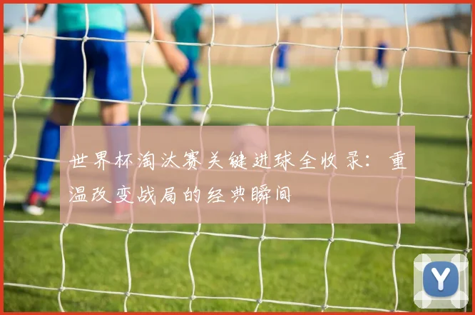 世界杯淘汰赛关键进球全收录：重温改变战局的经典瞬间