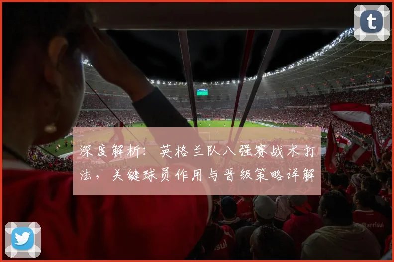 深度解析:英格兰队八强赛战术打法,关键球员作用与晋级策略详解