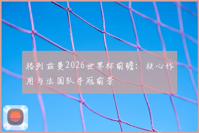 格列兹曼2026世界杯前瞻:核心作用与法国队夺冠前景