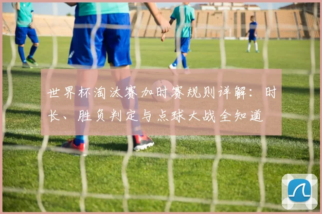 世界杯淘汰赛加时赛规则详解:时长、胜负判定与点球大战全知道